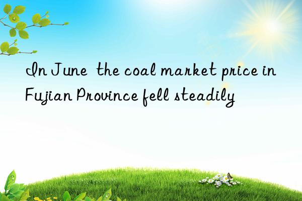 In June  the coal market price in Fujian Province fell steadily