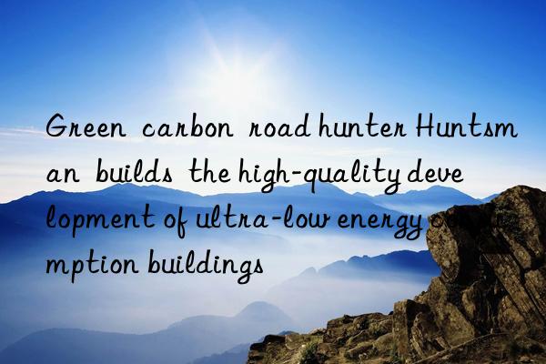 Green  carbon  road hunter Huntsman  builds  the high-quality development of ultra-low energy consumption buildings