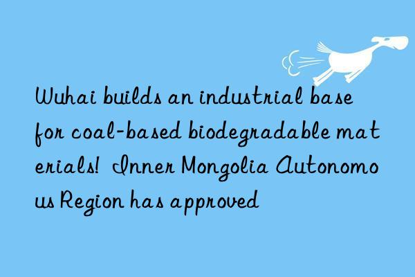 Wuhai builds an industrial base for coal-based biodegradable materials!  Inner Mongolia Autonomous Region has approved