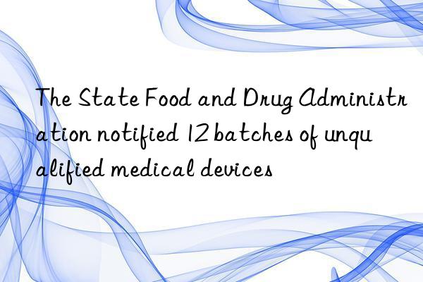 The State Food and Drug Administration notified 12 batches of unqualified medical devices