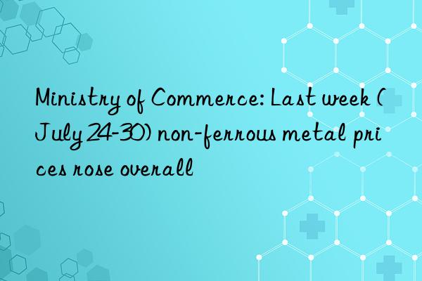 Ministry of Commerce: Last week (July 24-30) non-ferrous metal prices rose overall