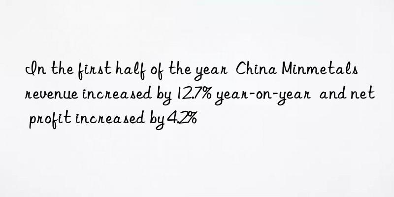 In the first half of the year  China Minmetals  revenue increased by 12.7% year-on-year  and net profit increased by 4.2%