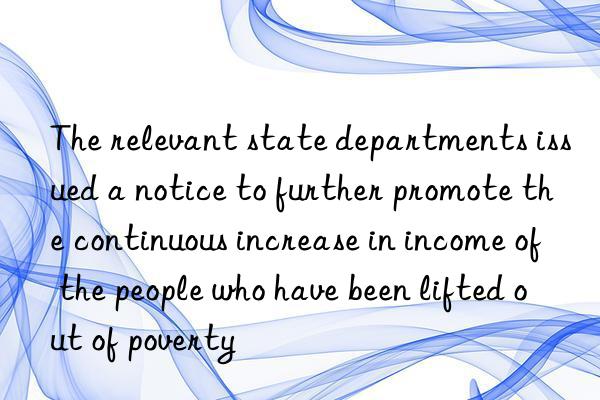 The relevant state departments issued a notice to further promote the continuous increase in income of the people who have been lifted out of poverty