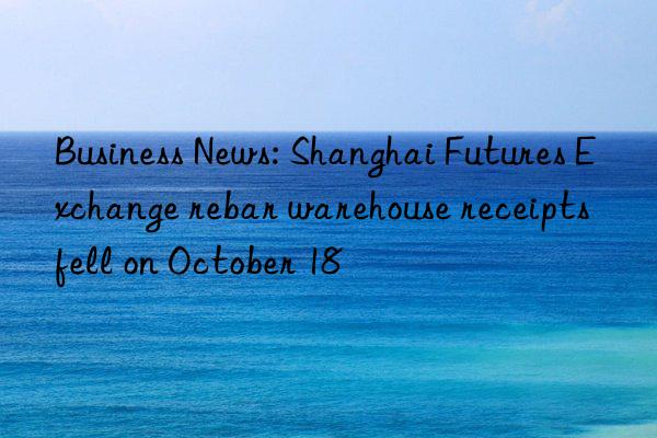 Business News: Shanghai Futures Exchange rebar warehouse receipts fell on October 18