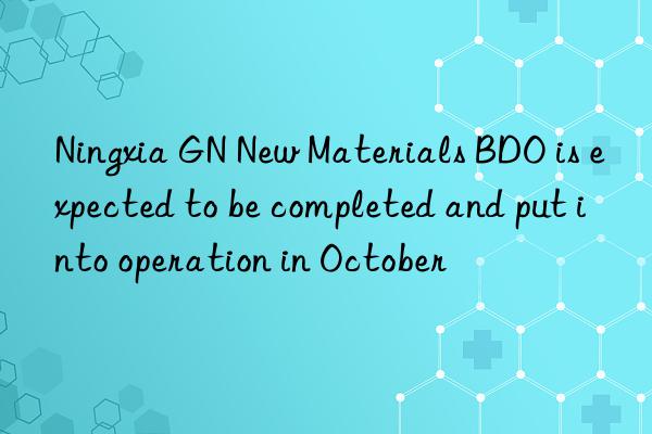 Ningxia GN New Materials BDO is expected to be completed and put into operation in October