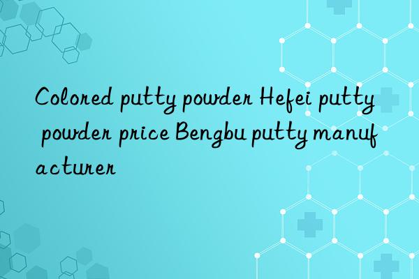 Colored putty powder Hefei putty powder price Bengbu putty manufacturer