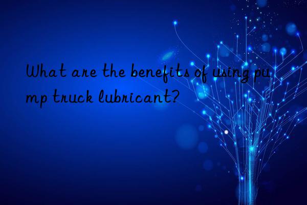 What are the benefits of using pump truck lubricant?