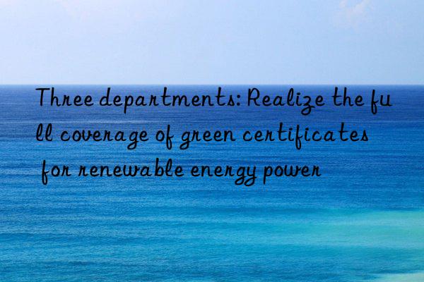 Three departments: Realize the full coverage of green certificates for renewable energy power