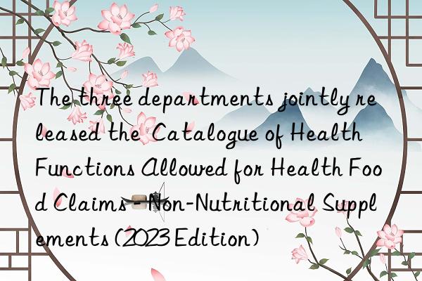 The three departments jointly released the  Catalogue of Health Functions Allowed for Health Food Claims - Non-Nutritional Supplements (2023 Edition)