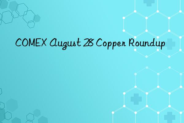 COMEX August 28 Copper Roundup