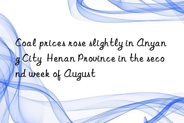 Coal prices rose slightly in Anyang City  Henan Province in the second week of August