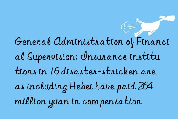 General Administration of Financial Supervision: Insurance institutions in 16 disaster-stricken areas including Hebei have paid 264 million yuan in compensation