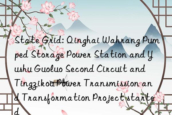 State Grid: Qinghai Wahrang Pumped Storage Power Station and Yushu Guoluo Second Circuit and Tingzikou Power Transmission and Transformation Project started