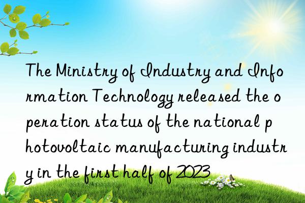 The Ministry of Industry and Information Technology released the operation status of the national photovoltaic manufacturing industry in the first half of 2023