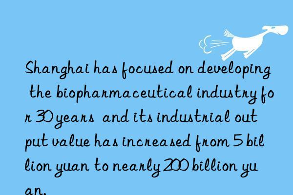 Shanghai has focused on developing the biopharmaceutical industry for 30 years  and its industrial output value has increased from 5 billion yuan to nearly 200 billion yuan.