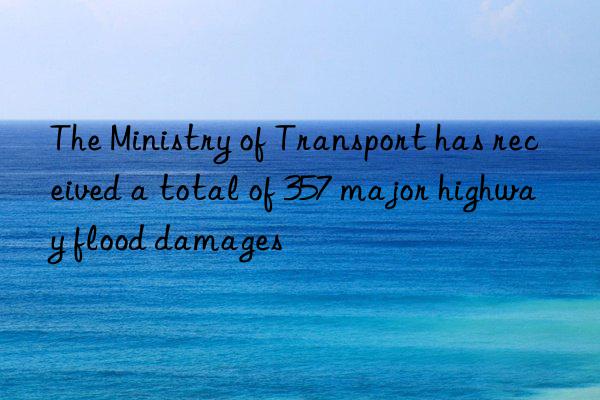 The Ministry of Transport has received a total of 357 major highway flood damages