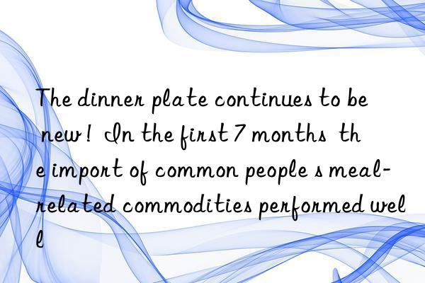 The dinner plate continues to be  new !  In the first 7 months  the import of common people s meal-related commodities performed well