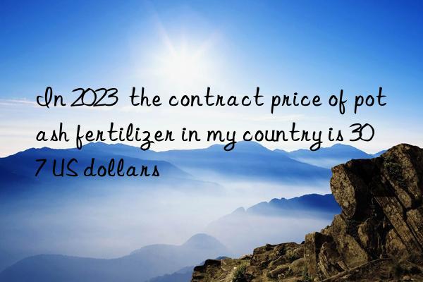 In 2023  the contract price of potash fertilizer in my country is 307 US dollars