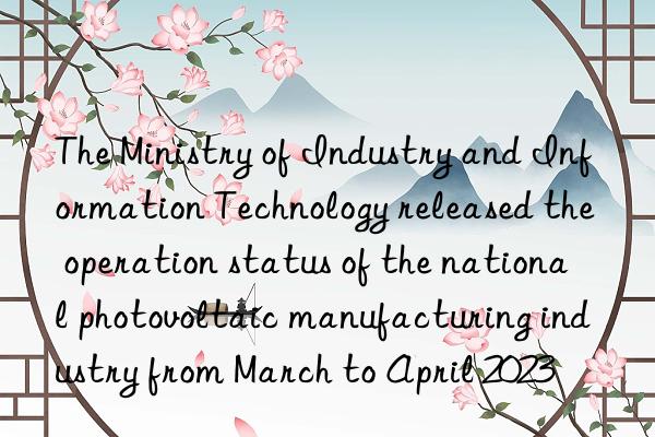 The Ministry of Industry and Information Technology released the operation status of the national photovoltaic manufacturing industry from March to April 2023