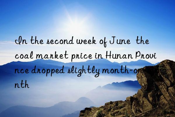 In the second week of June  the coal market price in Hunan Province dropped slightly month-on-month