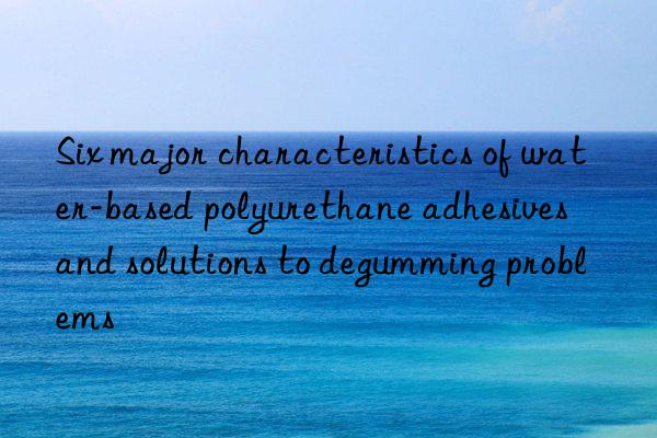 Six major characteristics of water-based polyurethane adhesives and solutions to degumming problems