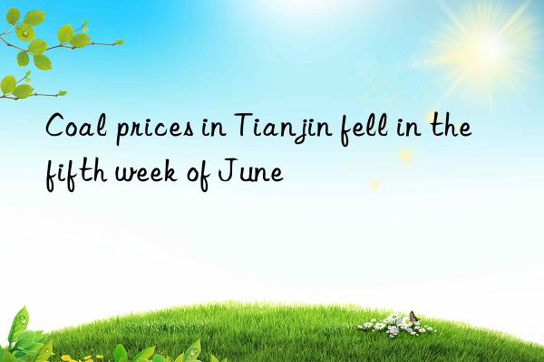 Coal prices in Tianjin fell in the fifth week of June