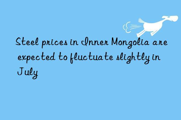 Steel prices in Inner Mongolia are expected to fluctuate slightly in July