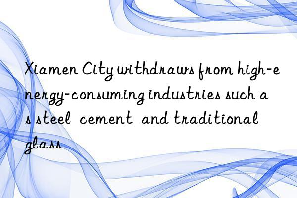 Xiamen City withdraws from high-energy-consuming industries such as steel  cement  and traditional glass