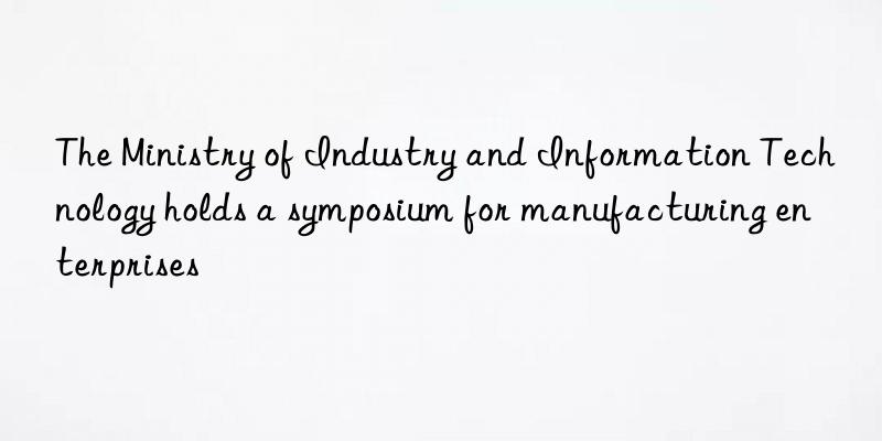 The Ministry of Industry and Information Technology holds a symposium for manufacturing enterprises