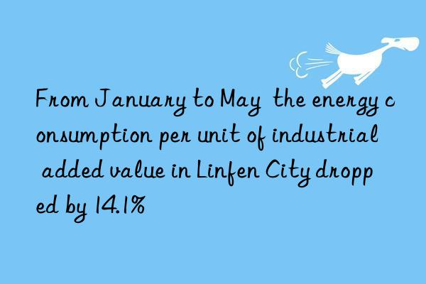 From January to May  the energy consumption per unit of industrial added value in Linfen City dropped by 14.1%