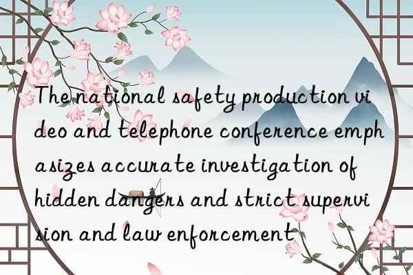 The national safety production video and telephone conference emphasizes accurate investigation of hidden dangers and strict supervision and law enforcement