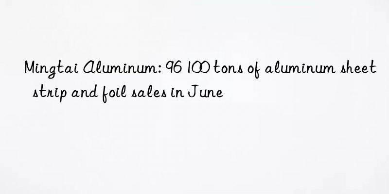 Mingtai Aluminum: 96 100 tons of aluminum sheet  strip and foil sales in June