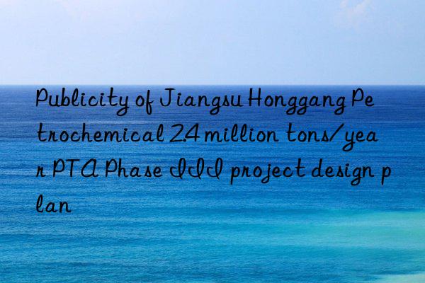 Publicity of Jiangsu Honggang Petrochemical 2.4 million tons/year PTA Phase III project design plan