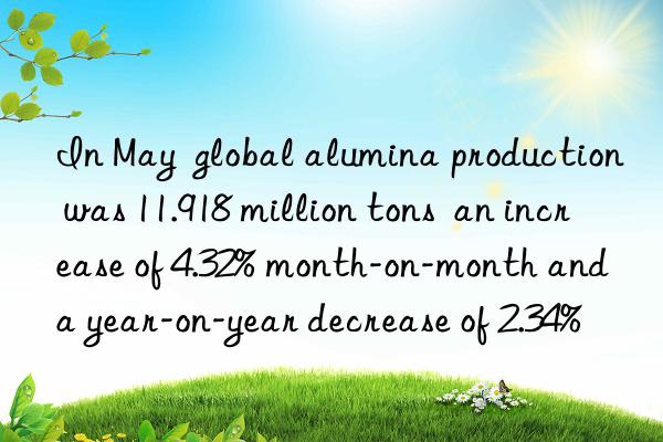 In May  global alumina production was 11.918 million tons  an increase of 4.32% month-on-month and a year-on-year decrease of 2.34%