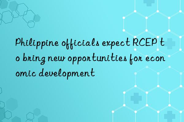 Philippine officials expect RCEP to bring new opportunities for economic development