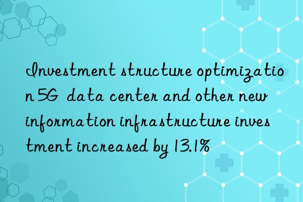 Investment structure optimization 5G  data center and other new information infrastructure investment increased by 13.1%