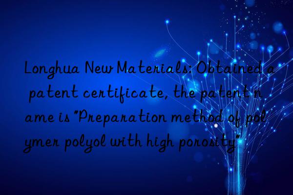 Longhua New Materials: Obtained a patent certificate, the patent name is "Preparation method of polymer polyol with high porosity"