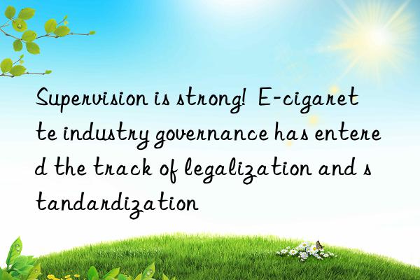 Supervision is strong!  E-cigarette industry governance has entered the track of legalization and standardization