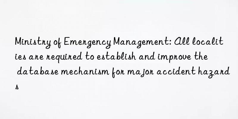 Ministry of Emergency Management: All localities are required to establish and improve the database mechanism for major accident hazards