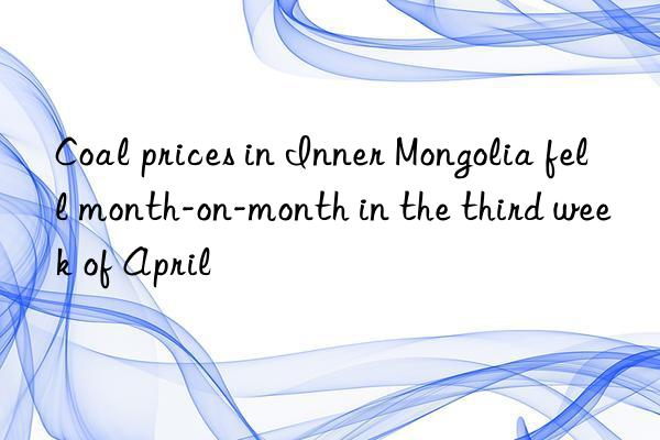 Coal prices in Inner Mongolia fell month-on-month in the third week of April