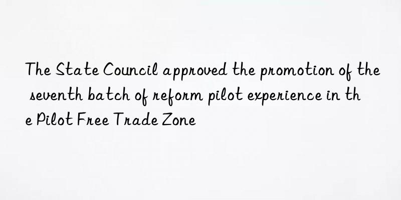 The State Council approved the promotion of the seventh batch of reform pilot experience in the Pilot Free Trade Zone