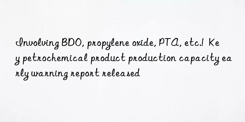 Involving BDO, propylene oxide, PTA, etc.!  Key petrochemical product production capacity early warning report released