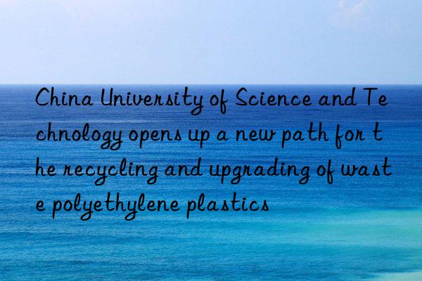 China University of Science and Technology opens up a new path for the recycling and upgrading of waste polyethylene plastics