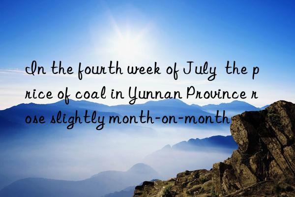 In the fourth week of July  the price of coal in Yunnan Province rose slightly month-on-month