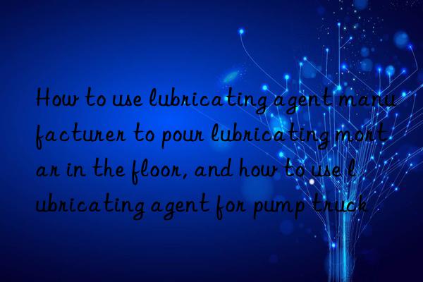 How to use lubricating agent manufacturer to pour lubricating mortar in the floor, and how to use lubricating agent for pump truck