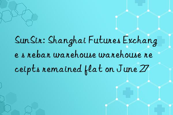 SunSir: Shanghai Futures Exchange s rebar warehouse warehouse receipts remained flat on June 27