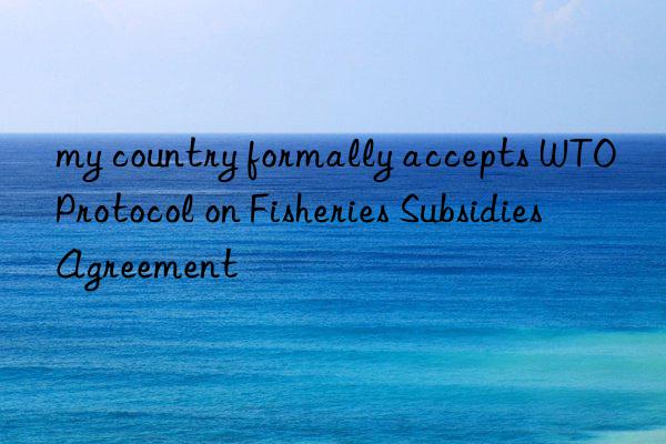 my country formally accepts WTO Protocol on Fisheries Subsidies Agreement