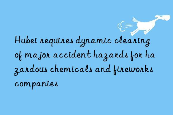 Hubei requires dynamic clearing of major accident hazards for hazardous chemicals and fireworks companies