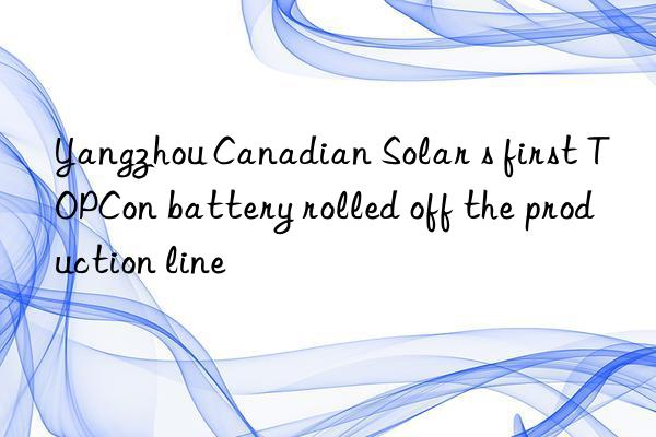 Yangzhou Canadian Solar s first TOPCon battery rolled off the production line