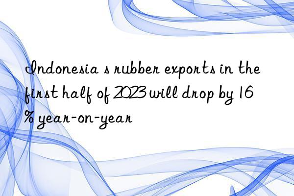 Indonesia s rubber exports in the first half of 2023 will drop by 16% year-on-year